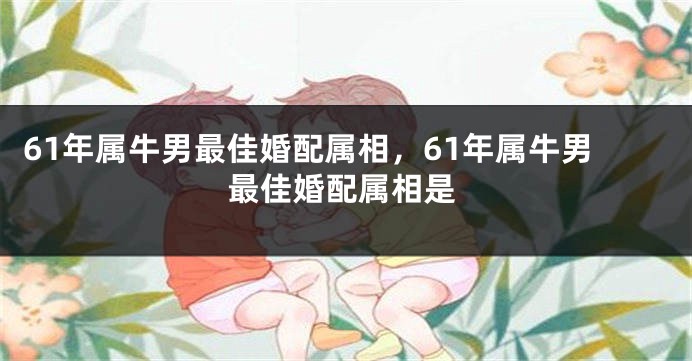 61年属牛男最佳婚配属相，61年属牛男最佳婚配属相是