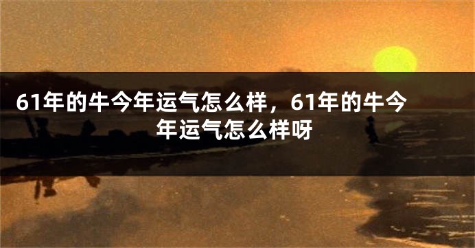 61年的牛今年运气怎么样，61年的牛今年运气怎么样呀