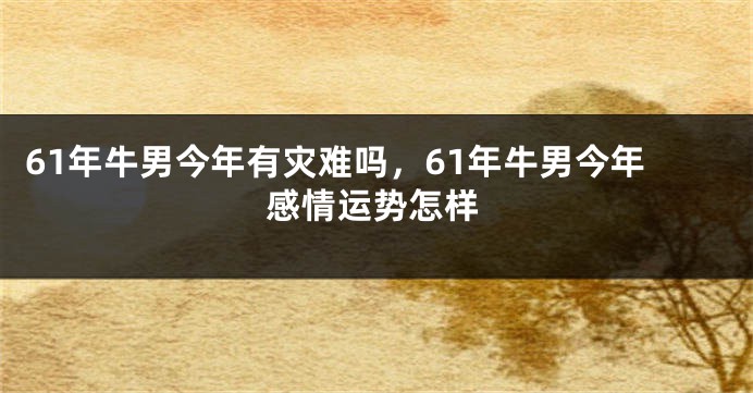 61年牛男今年有灾难吗，61年牛男今年感情运势怎样