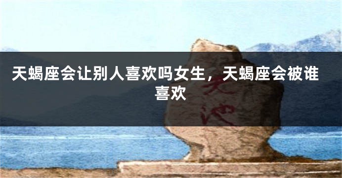 天蝎座会让别人喜欢吗女生,天蝎座会被谁喜欢