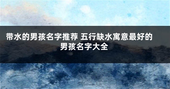 带水的男孩名字推荐 五行缺水寓意最好的男孩名字大全