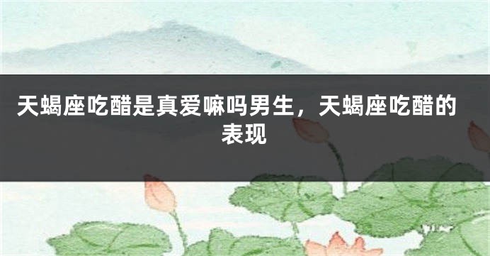 天蝎座吃醋是真爱嘛吗男生，天蝎座吃醋的表现