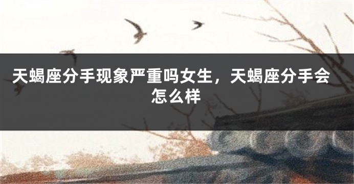天蝎座分手现象严重吗女生，天蝎座分手会怎么样