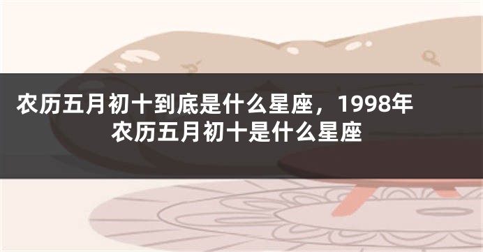 农历五月初十到底是什么星座，1998年农历五月初十是什么星座