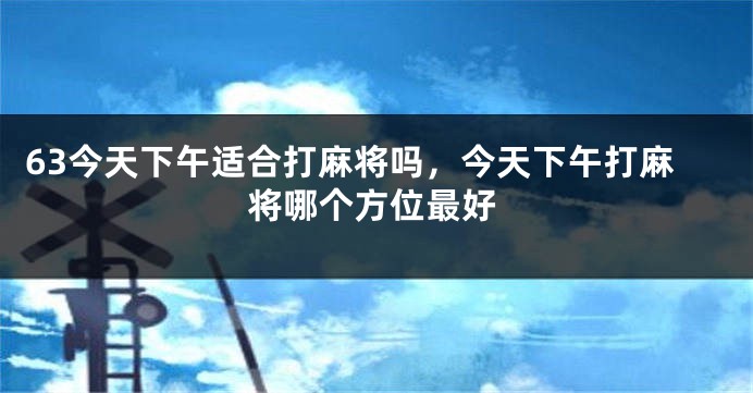 63今天下午适合打麻将吗，今天下午打麻将哪个方位最好