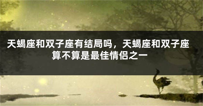 天蝎座和双子座有结局吗，天蝎座和双子座算不算是最佳情侣之一