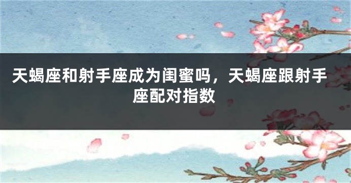 天蝎座和射手座成为闺蜜吗，天蝎座跟射手座配对指数