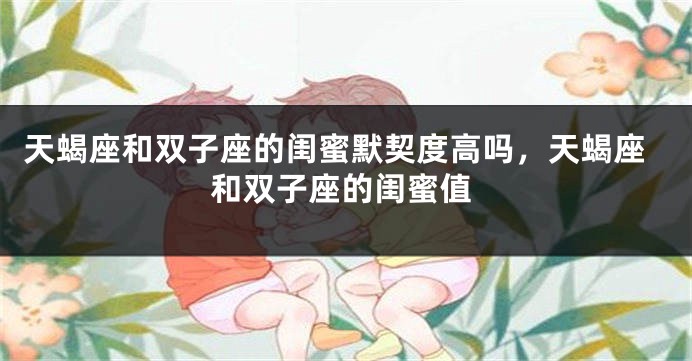天蝎座和双子座的闺蜜默契度高吗，天蝎座和双子座的闺蜜值