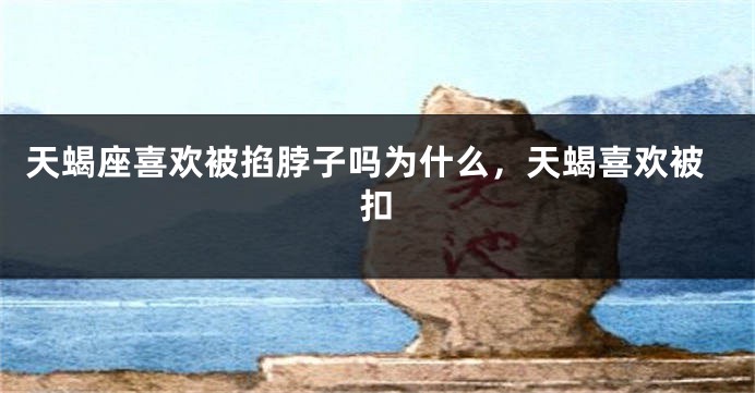 天蝎座喜欢被掐脖子吗为什么，天蝎喜欢被扣