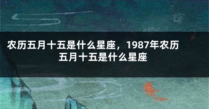 农历五月十五是什么星座，1987年农历五月十五是什么星座