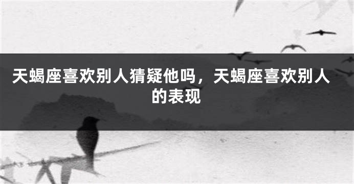 天蝎座喜欢别人猜疑他吗，天蝎座喜欢别人的表现