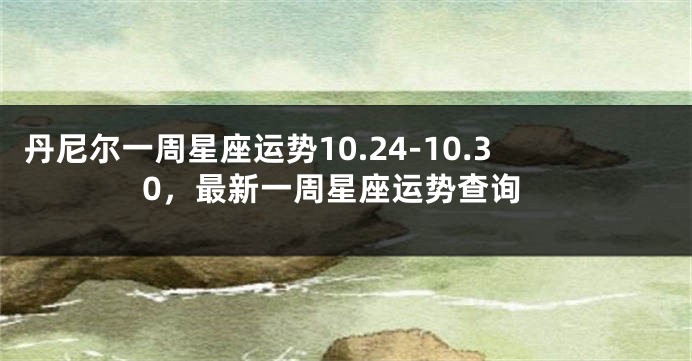 丹尼尔一周星座运势10.24-10.30，最新一周星座运势查询