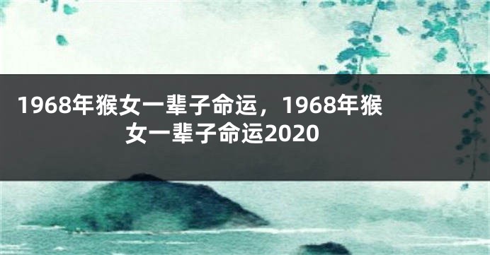 1968年猴女一辈子命运，1968年猴女一辈子命运2020