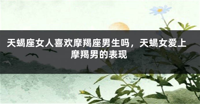 天蝎座女人喜欢摩羯座男生吗，天蝎女爱上摩羯男的表现