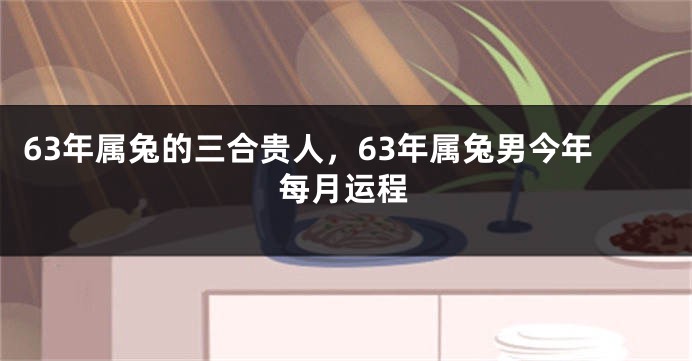 63年属兔的三合贵人，63年属兔男今年每月运程