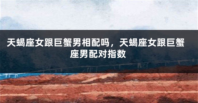 天蝎座女跟巨蟹男相配吗,天蝎座女跟巨蟹座男配对指数