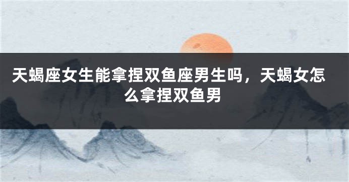 天蝎座女生能拿捏双鱼座男生吗，天蝎女怎么拿捏双鱼男