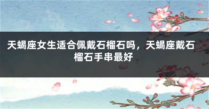 天蝎座女生适合佩戴石榴石吗，天蝎座戴石榴石手串最好