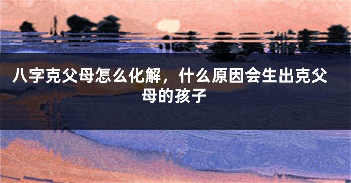 八字克父母怎么化解，什么原因会生出克父母的孩子