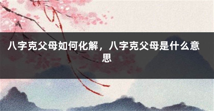 八字克父母如何化解，八字克父母是什么意思