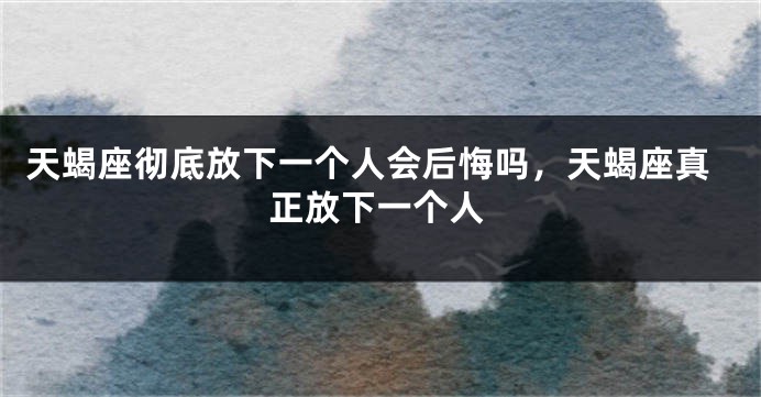 天蝎座彻底放下一个人会后悔吗，天蝎座真正放下一个人