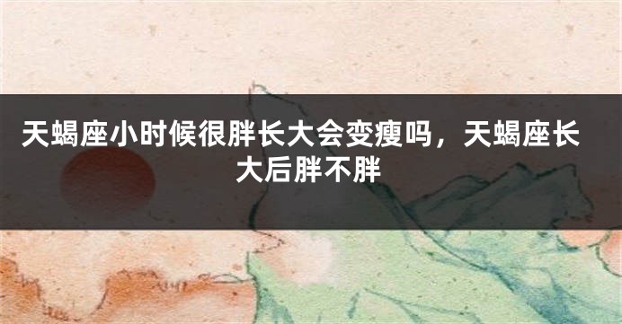 天蝎座小时候很胖长大会变瘦吗，天蝎座长大后胖不胖