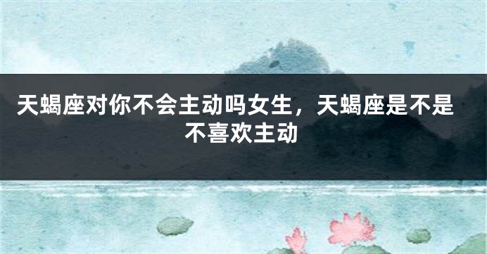 天蝎座对你不会主动吗女生，天蝎座是不是不喜欢主动
