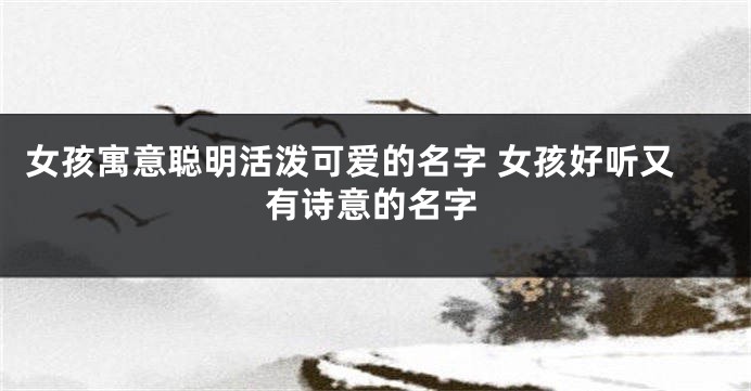 女孩寓意聪明活泼可爱的名字 女孩好听又有诗意的名字