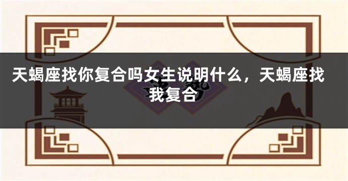 天蝎座找你复合吗女生说明什么，天蝎座找我复合