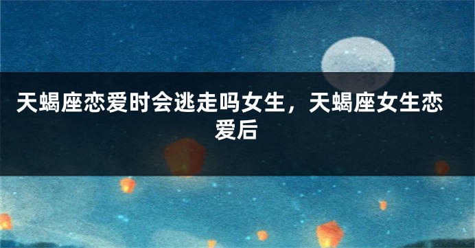 天蝎座恋爱时会逃走吗女生，天蝎座女生恋爱后