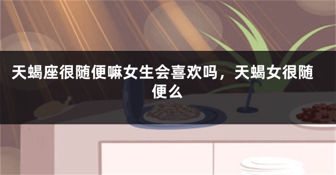 天蝎座很随便嘛女生会喜欢吗，天蝎女很随便么