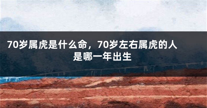 70岁属虎是什么命，70岁左右属虎的人是哪一年出生