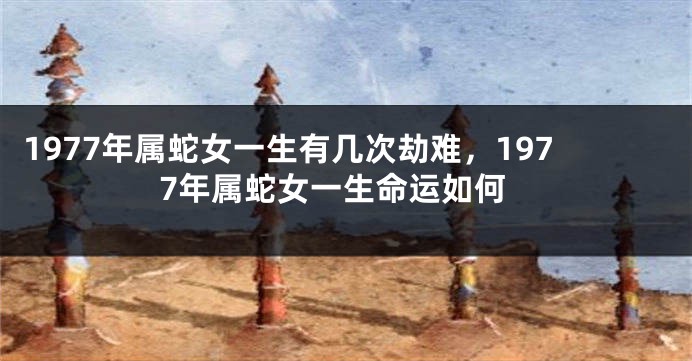 1977年属蛇女一生有几次劫难，1977年属蛇女一生命运如何