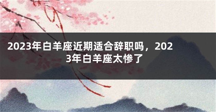 2023年白羊座近期适合辞职吗，2023年白羊座太惨了