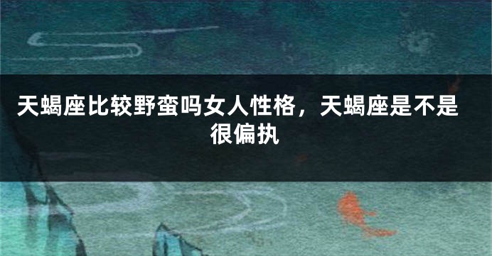 天蝎座比较野蛮吗女人性格，天蝎座是不是很偏执