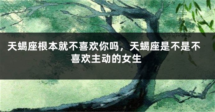 天蝎座根本就不喜欢你吗，天蝎座是不是不喜欢主动的女生