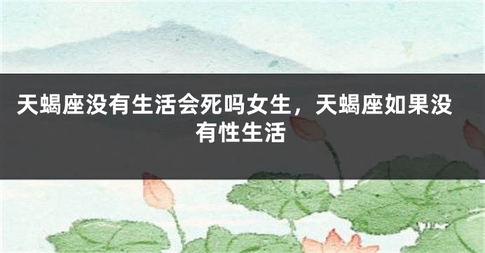 天蝎座没有生活会死吗女生，天蝎座如果没有性生活