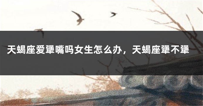 天蝎座爱犟嘴吗女生怎么办，天蝎座犟不犟
