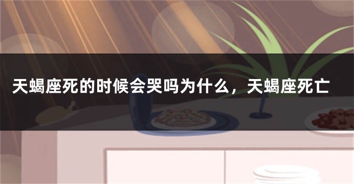 天蝎座死的时候会哭吗为什么，天蝎座死亡