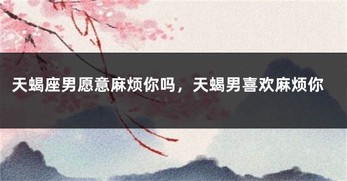 天蝎座男愿意麻烦你吗，天蝎男喜欢麻烦你