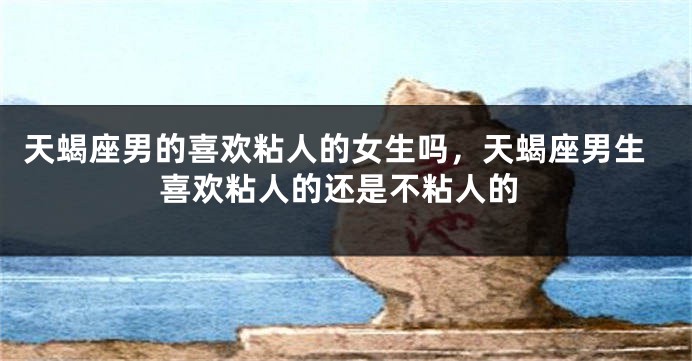 天蝎座男的喜欢粘人的女生吗，天蝎座男生喜欢粘人的还是不粘人的