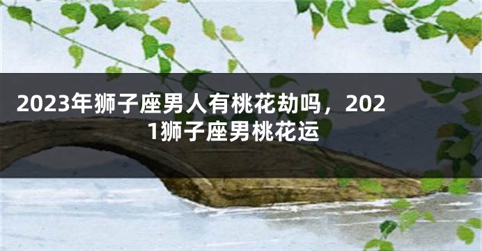 2023年狮子座男人有桃花劫吗，2021狮子座男桃花运