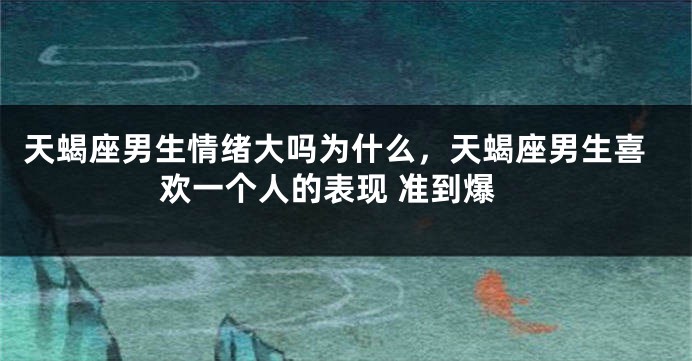 天蝎座男生情绪大吗为什么，天蝎座男生喜欢一个人的表现 准到爆