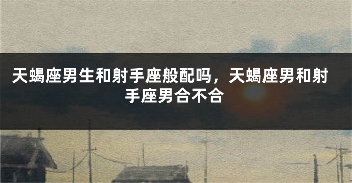 天蝎座男生和射手座般配吗，天蝎座男和射手座男合不合