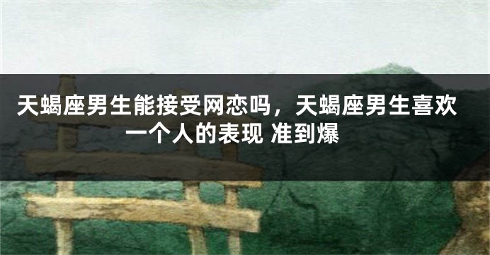 天蝎座男生能接受网恋吗，天蝎座男生喜欢一个人的表现 准到爆