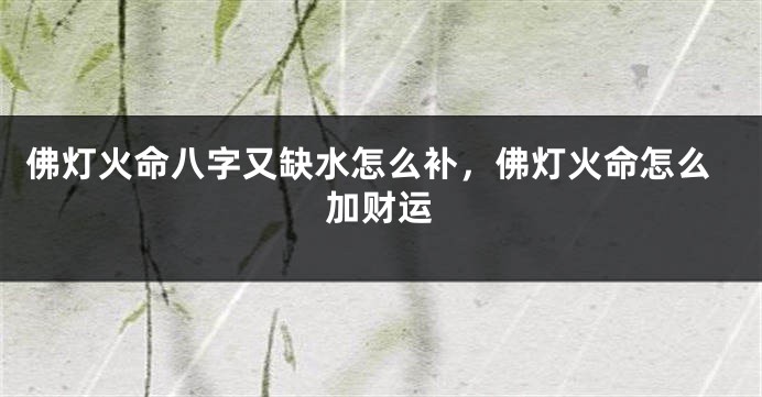 佛灯火命八字又缺水怎么补，佛灯火命怎么加财运