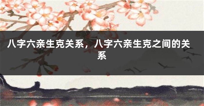 八字六亲生克关系，八字六亲生克之间的关系
