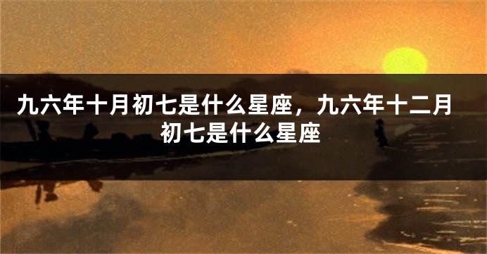 九六年十月初七是什么星座，九六年十二月初七是什么星座