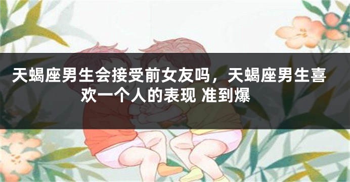 天蝎座男生会接受前女友吗，天蝎座男生喜欢一个人的表现 准到爆