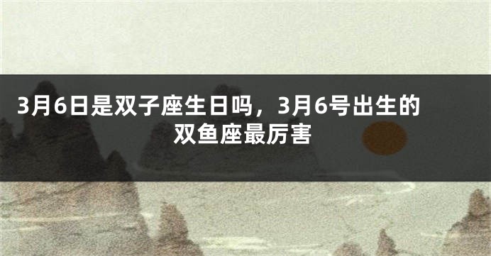 3月6日是双子座生日吗，3月6号出生的双鱼座最厉害
